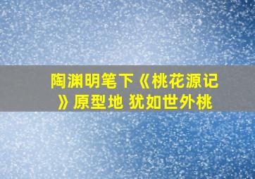 陶渊明笔下《桃花源记》原型地 犹如世外桃